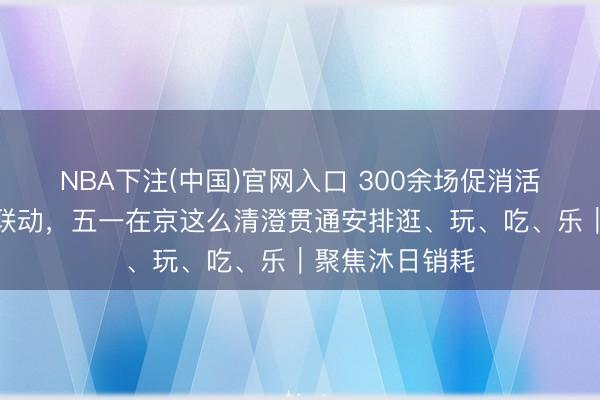 NBA下注(中国)官网入口 300余场促消活动，票根经济联动，五一在京这么清澄贯通安排逛、玩、吃、乐｜聚焦沐日销耗