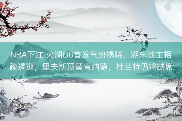 NBA下注 火湖G6首发气势揭晓，湖东谈主粗疏逶迤，里夫斯顶替肯纳德，杜兰特仍将缺席