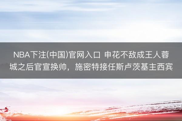 NBA下注(中国)官网入口 申花不敌成王人蓉城之后官宣换帅,施密特接任斯卢茨基主西宾