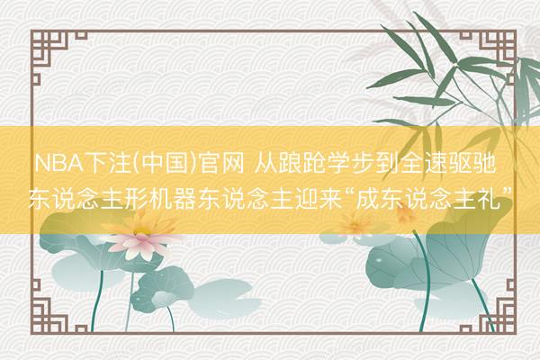NBA下注(中国)官网 从踉跄学步到全速驱驰 东说念主形机器东说念主迎来“成东说念主礼”