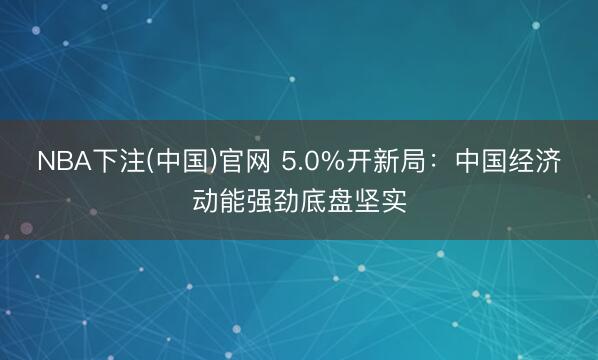 NBA下注(中国)官网 5.0%开新局：中国经济动能强劲底盘坚实