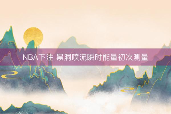 NBA下注 黑洞喷流瞬时能量初次测量
