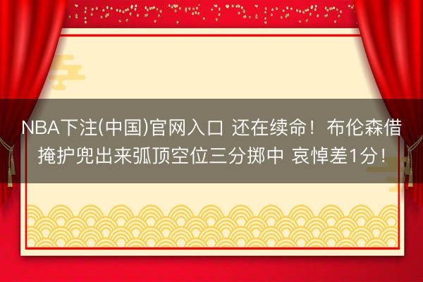 NBA下注(中国)官网入口 还在续命！布伦森借掩护兜出来弧顶空位三分掷中 哀悼差1分！