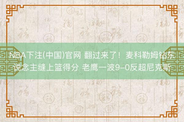 NBA下注(中国)官网 翻过来了！麦科勒姆钻东说念主缝上篮得分 老鹰一波9-0反超尼克斯