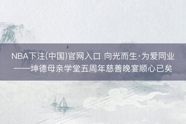 NBA下注(中国)官网入口 向光而生·为爱同业——坤德母亲学堂五周年慈善晚宴顺心已矣
