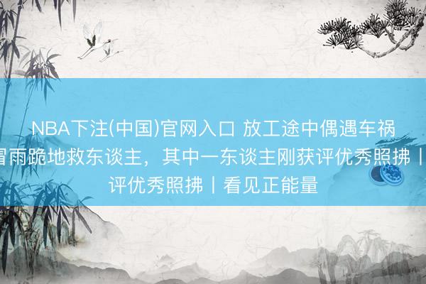NBA下注(中国)官网入口 放工途中偶遇车祸,7名照拂冒雨跪地救东谈主,其中一东谈主刚获评优秀照拂丨看见正能量