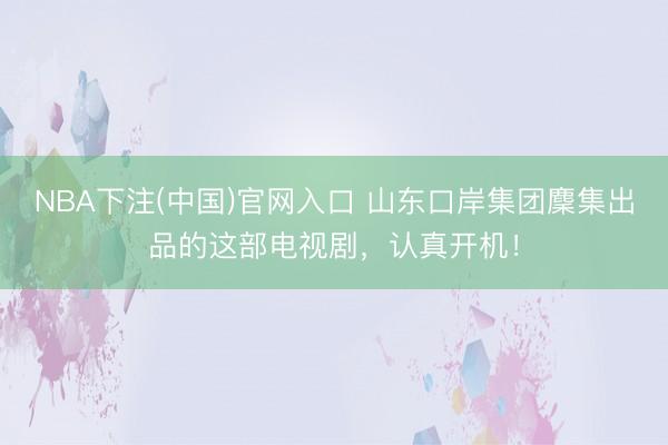 NBA下注(中国)官网入口 山东口岸集团麇集出品的这部电视剧，认真开机！