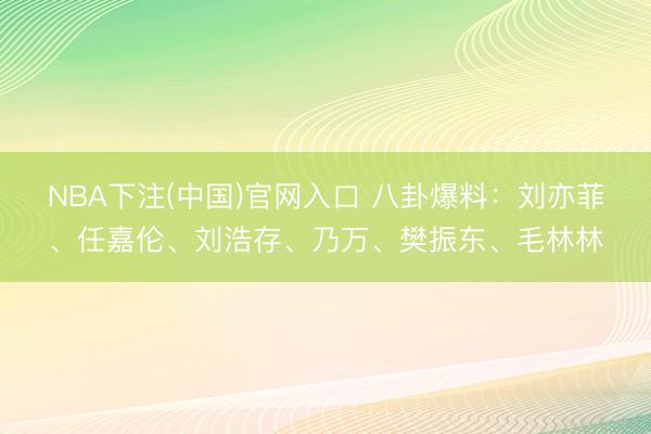 NBA下注(中国)官网入口 八卦爆料：刘亦菲、任嘉伦、刘浩存、乃万、樊振东、毛林林