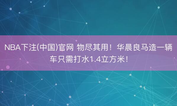 NBA下注(中国)官网 物尽其用！华晨良马造一辆车只需打水1.4立方米！