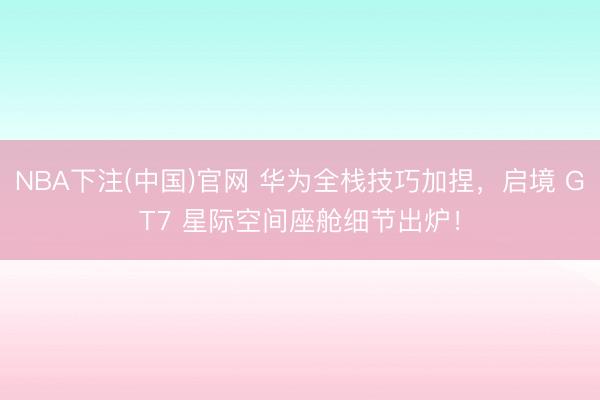 NBA下注(中国)官网 华为全栈技巧加捏，启境 GT7 星际空间座舱细节出炉！