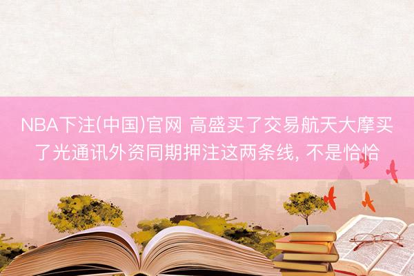 NBA下注(中国)官网 高盛买了交易航天大摩买了光通讯外资同期押注这两条线， 不是恰恰