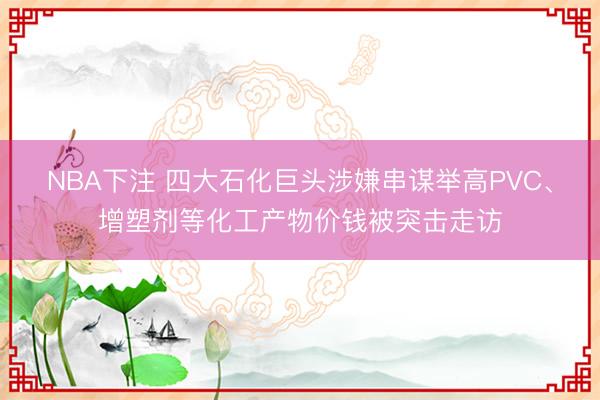 NBA下注 四大石化巨头涉嫌串谋举高PVC、增塑剂等化工产物价钱被突击走访