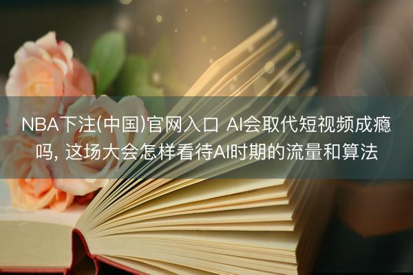 NBA下注(中国)官网入口 AI会取代短视频成瘾吗, 这场大会怎样看待AI时期的流量和算法