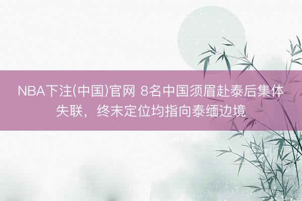 NBA下注(中国)官网 8名中国须眉赴泰后集体失联，终末定位均指向泰缅边境
