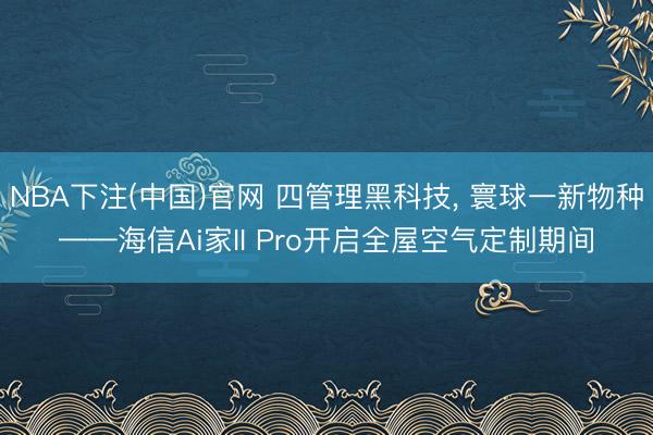 NBA下注(中国)官网 四管理黑科技, 寰球一新物种——海信Ai家II Pro开启全屋空气定制期间