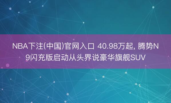 NBA下注(中国)官网入口 40.98万起， 腾势N9闪充版启动从头界说豪华旗舰SUV