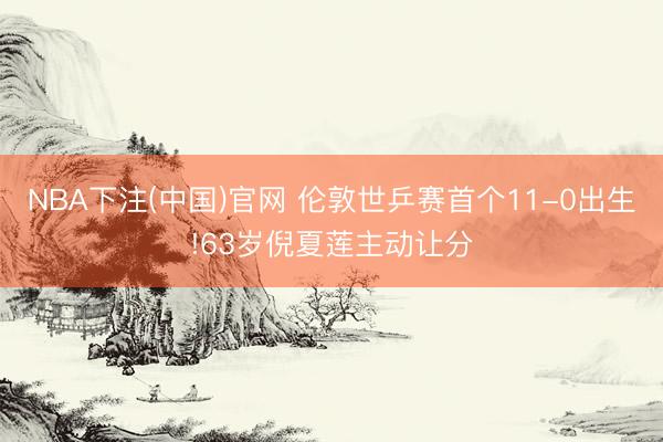 NBA下注(中国)官网 伦敦世乒赛首个11-0出生!63岁倪夏莲主动让分