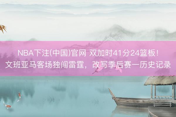 NBA下注(中国)官网 双加时41分24篮板！文班亚马客场独闯雷霆，改写季后赛一历史记录