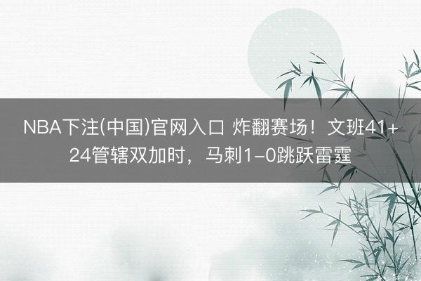 NBA下注(中国)官网入口 炸翻赛场！文班41+24管辖双加时，马刺1-0跳跃雷霆