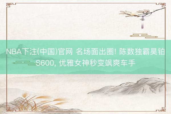 NBA下注(中国)官网 名场面出圈! 陈数独霸昊铂S600， 优雅女神秒变飒爽车手