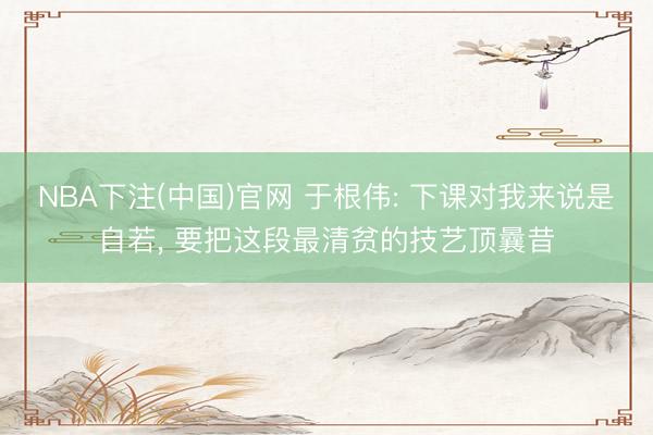 NBA下注(中国)官网 于根伟: 下课对我来说是自若， 要把这段最清贫的技艺顶曩昔
