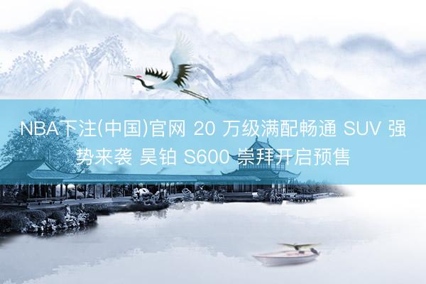 NBA下注(中国)官网 20 万级满配畅通 SUV 强势来袭 昊铂 S600 崇拜开启预售