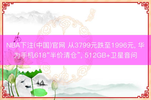 NBA下注(中国)官网 从3799元跌至1996元， 华为手机618“半价清仓”， 512GB+卫星音问