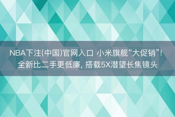 NBA下注(中国)官网入口 小米旗舰“大促销”! 全新比二手更低廉， 搭载5X潜望长焦镜头