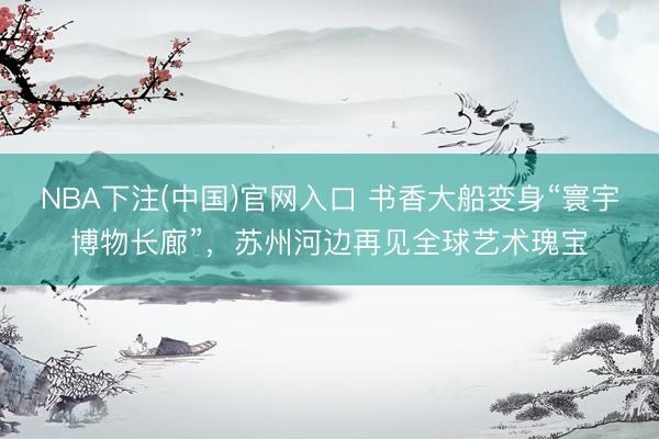 NBA下注(中国)官网入口 书香大船变身“寰宇博物长廊”，苏州河边再见全球艺术瑰宝