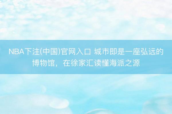 NBA下注(中国)官网入口 城市即是一座弘远的博物馆，在徐家汇读懂海派之源