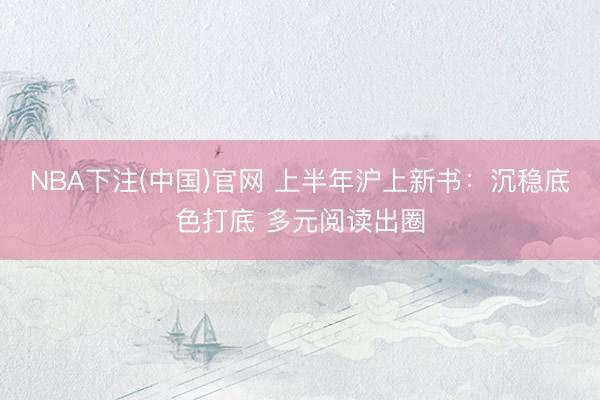 NBA下注(中国)官网 上半年沪上新书：沉稳底色打底 多元阅读出圈