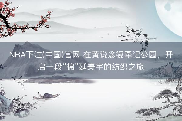 NBA下注(中国)官网 在黄说念婆牵记公园,开启一段“棉”延寰宇的纺织之旅