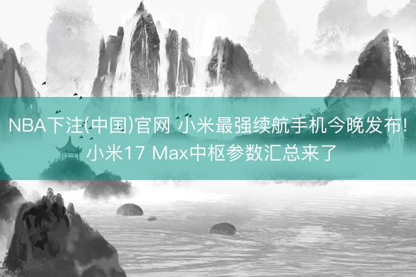 NBA下注(中国)官网 小米最强续航手机今晚发布! 小米17 Max中枢参数汇总来了