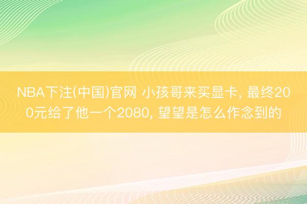 NBA下注(中国)官网 小孩哥来买显卡， 最终200元给了他一个2080， 望望是怎么作念到的