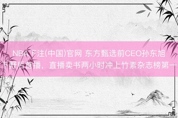 NBA下注(中国)官网 东方甄选前CEO孙东旭下野后首播,直播卖书两小时冲上竹素杂志榜第一