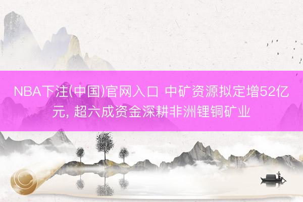 NBA下注(中国)官网入口 中矿资源拟定增52亿元， 超六成资金深耕非洲锂铜矿业
