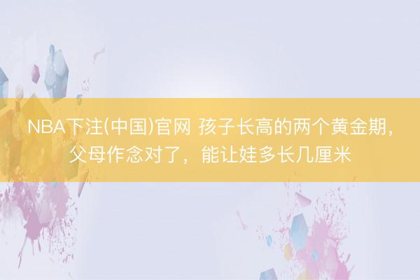 NBA下注(中国)官网 孩子长高的两个黄金期,父母作念对了,能让娃多长几厘米