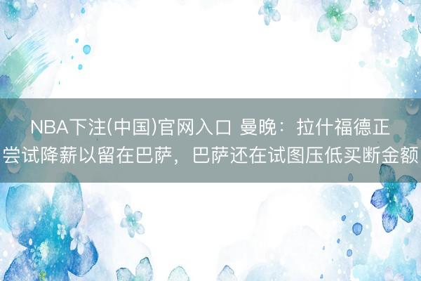 NBA下注(中国)官网入口 曼晚：拉什福德正尝试降薪以留在巴萨，巴萨还在试图压低买断金额
