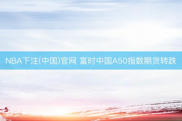 NBA下注(中国)官网 富时中国A50指数期货转跌