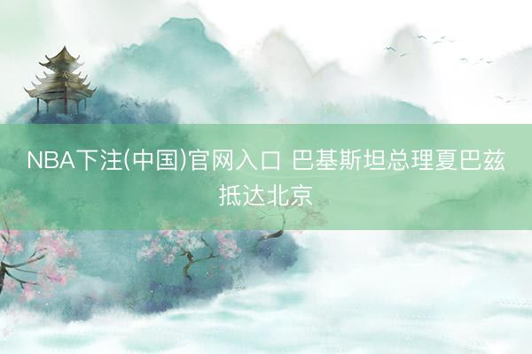 NBA下注(中国)官网入口 巴基斯坦总理夏巴兹抵达北京