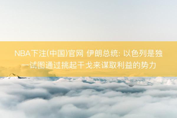 NBA下注(中国)官网 伊朗总统: 以色列是独一试图通过挑起干戈来谋取利益的势力