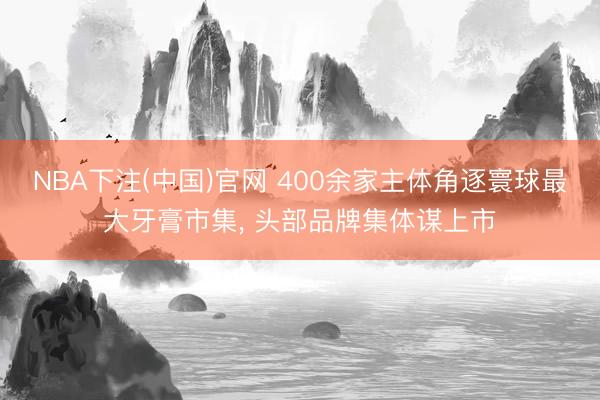 NBA下注(中国)官网 400余家主体角逐寰球最大牙膏市集， 头部品牌集体谋上市
