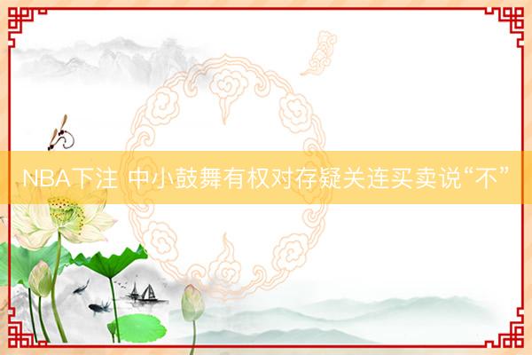 NBA下注 中小鼓舞有权对存疑关连买卖说“不”