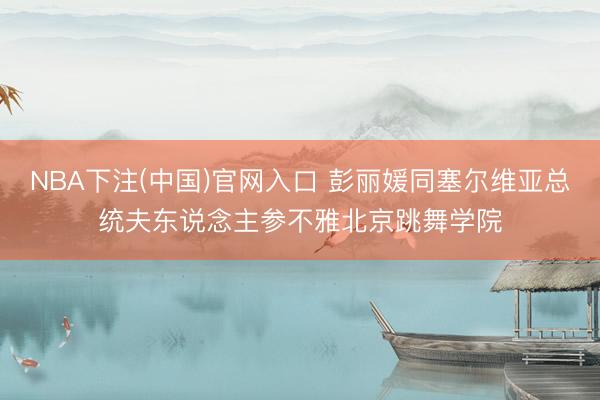 NBA下注(中国)官网入口 彭丽媛同塞尔维亚总统夫东说念主参不雅北京跳舞学院