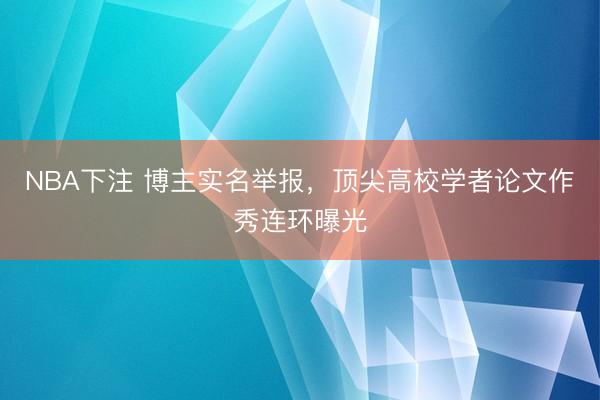 NBA下注 博主实名举报，顶尖高校学者论文作秀连环曝光