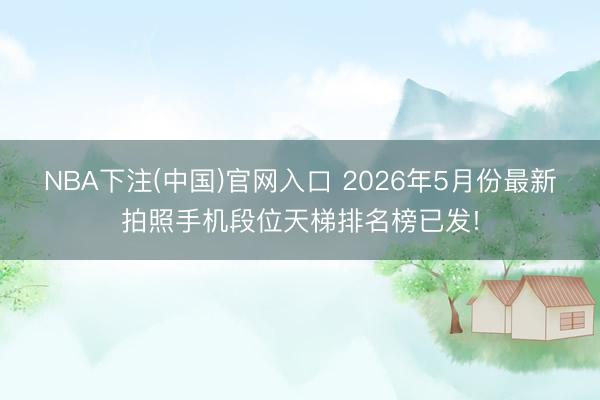 NBA下注(中国)官网入口 2026年5月份最新拍照手机段位天梯排名榜已发!