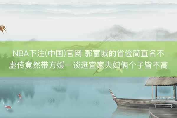 NBA下注(中国)官网 郭富城的省俭简直名不虚传竟然带方媛一谈逛宜家夫妇俩个子皆不高