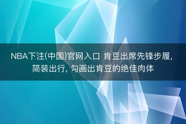 NBA下注(中国)官网入口 肯豆出席先锋步履， 简装出行，<a href=