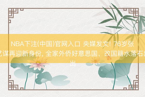 NBA下注(中国)官网入口 央媒发文! 76岁张艺谋再迎新身份， 全家外侨好意思国、改国籍水落石出