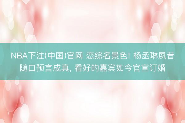 NBA下注(中国)官网 恋综名景色! 杨丞琳夙昔随口预言成真， 看好的嘉宾如今官宣订婚